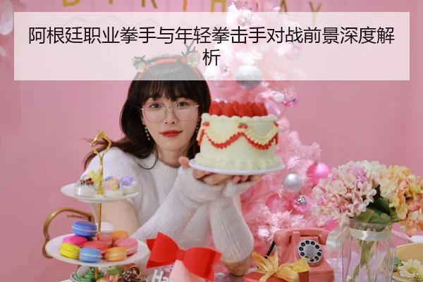 阿根廷职业拳手与年轻拳击手对战前景深度解析